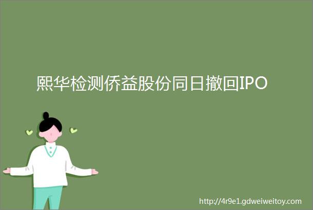 熙华检测侨益股份同日撤回IPO